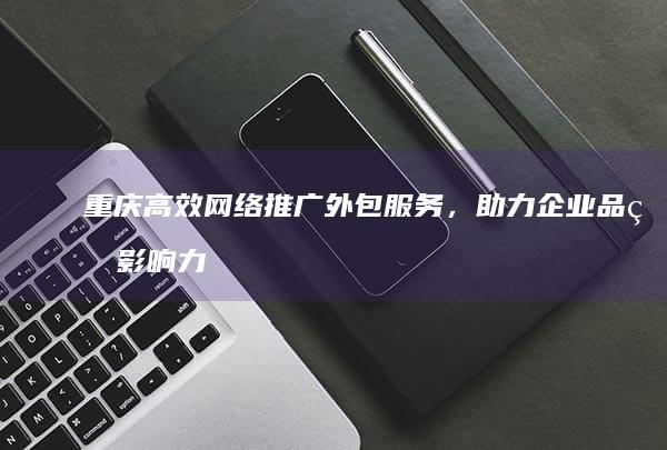 重庆高效网络推广外包服务，助力企业品牌影响力提升